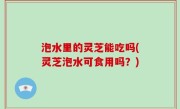 泡水里的灵芝能吃吗(灵芝泡水可食用吗？)