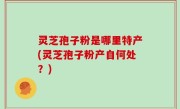 灵芝孢子粉是哪里特产(灵芝孢子粉产自何处？)