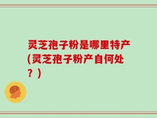 灵芝孢子粉是哪里特产(灵芝孢子粉产自何处？)