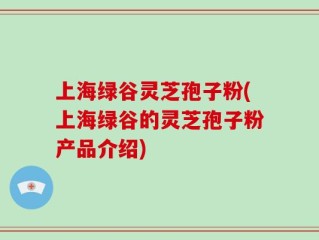 上海绿谷灵芝孢子粉(上海绿谷的灵芝孢子粉产品介绍)