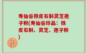 寿仙谷铁皮石斛灵芝孢子粉(寿仙谷珍品：铁皮石斛、灵芝、孢子粉)