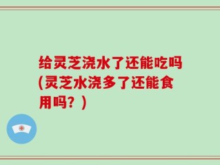 给灵芝浇水了还能吃吗(灵芝水浇多了还能食用吗？)