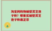 淘宝网购物破壁灵芝孢子粉？哪里买破壁灵芝孢子粉最正宗