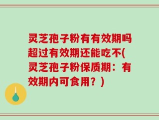 灵芝孢子粉有有效期吗超过有效期还能吃不(灵芝孢子粉保质期：有效期内可食用？)