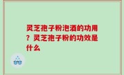 灵芝孢子粉泡酒的功用？灵芝孢子粉的功效是什么