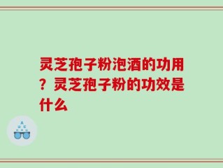 灵芝孢子粉泡酒的功用？灵芝孢子粉的功效是什么
