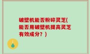 破壁机能否粉碎灵芝(能否用破壁机提高灵芝有效成分？)