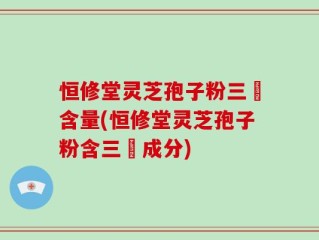 恒修堂灵芝孢子粉三胋含量(恒修堂灵芝孢子粉含三胋成分)