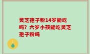 灵芝孢子粉14岁能吃吗？六岁小孩能吃灵芝孢子粉吗