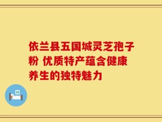 依兰县五国城灵芝孢子粉 优质特产蕴含健康养生的独特魅力