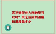 灵芝破壁在九阳破壁可以吗？灵芝适应的湿度和湿度是多少