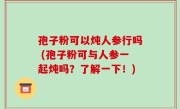 孢子粉可以炖人参行吗 (孢子粉可与人参一起炖吗？了解一下！)