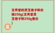 王秀堂的灵芝孢子粉价格250g(王秀堂灵芝孢子粉250g售价)