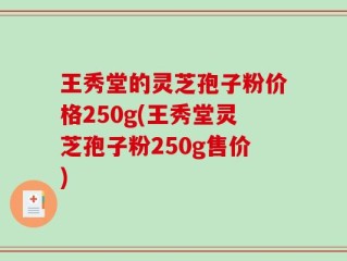 王秀堂的灵芝孢子粉价格250g(王秀堂灵芝孢子粉250g售价)