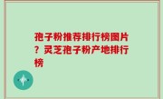 孢子粉推荐排行榜图片？灵芝孢子粉产地排行榜