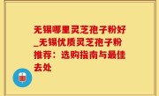 无锡哪里灵芝孢子粉好_无锡优质灵芝孢子粉推荐：选购指南与最佳去处