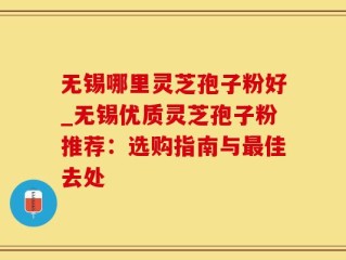 无锡哪里灵芝孢子粉好_无锡优质灵芝孢子粉推荐：选购指南与最佳去处