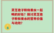 灵芝孢子粉和姜水一起喝的好处？探讨灵芝孢子粉和姜水的营养价值与功效？
