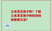 三禾灵芝孢子粉？了解三禾灵芝孢子粉的功效和使用方法？