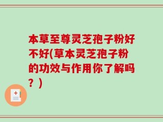 本草至尊灵芝孢子粉好不好(草本灵芝孢子粉的功效与作用你了解吗？)