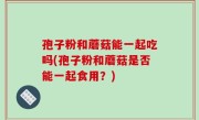 孢子粉和蘑菇能一起吃吗(孢子粉和蘑菇是否能一起食用？)