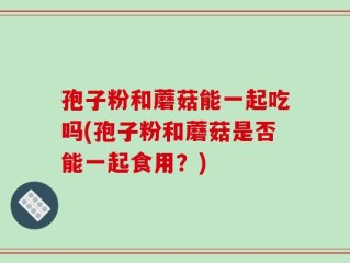 孢子粉和蘑菇能一起吃吗(孢子粉和蘑菇是否能一起食用？)