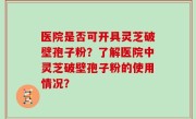 医院是否可开具灵芝破壁孢子粉？了解医院中灵芝破壁孢子粉的使用情况？