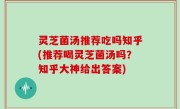 灵芝菌汤推荐吃吗知乎(推荐喝灵芝菌汤吗？知乎大神给出答案)