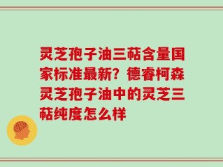 灵芝孢子油三萜含量国家标准最新？德睿柯森灵芝孢子油中的灵芝三萜纯度怎么样