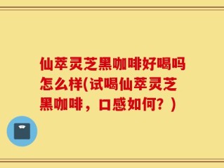 仙萃灵芝黑咖啡好喝吗怎么样(试喝仙萃灵芝黑咖啡，口感如何？)