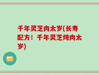 千年灵芝肉太岁(长寿配方！千年灵芝炖肉太岁)