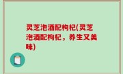 灵芝泡酒配枸杞(灵芝泡酒配枸杞，养生又美味)