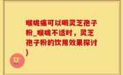 喉咙痛可以喝灵芝孢子粉_喉咙不适时，灵芝孢子粉的饮用效果探讨)