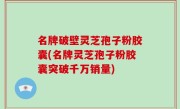 名牌破壁灵芝孢子粉胶囊(名牌灵芝孢子粉胶囊突破千万销量)