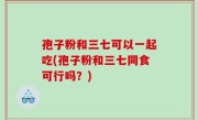 孢子粉和三七可以一起吃(孢子粉和三七同食可行吗？)