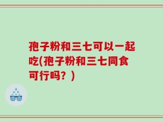 孢子粉和三七可以一起吃(孢子粉和三七同食可行吗？)