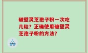 破壁灵芝孢子粉一次吃几粒？正确使用破壁灵芝孢子粉的方法？