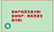 吉林产的灵芝孢子粉(吉林特产：纯天然灵芝孢子粉)