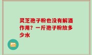 灵芝孢子粉也没有解酒作用？一斤孢子粉放多少水