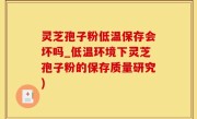灵芝孢子粉低温保存会坏吗_低温环境下灵芝孢子粉的保存质量研究)