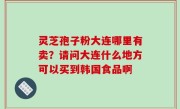 灵芝孢子粉大连哪里有卖？请问大连什么地方可以买到韩国食品啊