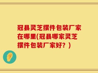 冠县灵芝摆件包装厂家在哪里(冠县哪家灵芝摆件包装厂家好？)