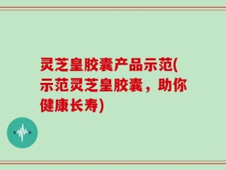 灵芝皇胶囊产品示范(示范灵芝皇胶囊，助你健康长寿)