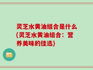 灵芝水黄油组合是什么(灵芝水黄油组合：营养美味的佳选)