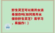 野生灵芝可以用开水消毒保存吗(如何用开水保存野生灵芝？易学习，易操作！)