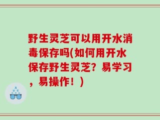 野生灵芝可以用开水消毒保存吗(如何用开水保存野生灵芝？易学习，易操作！)