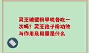 灵芝破壁粉早晚各吃一次吗？灵芝孢子粉功效与作用及用量是什么