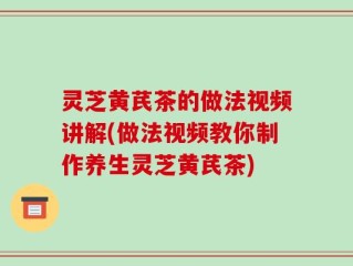 灵芝黄芪茶的做法视频讲解(做法视频教你制作养生灵芝黄芪茶)