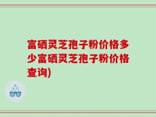 富硒灵芝孢子粉价格多少富硒灵芝孢子粉价格查询)