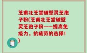 芝甫北芝堂破壁灵芝孢子粉(芝甫北芝堂破壁灵芝孢子粉——提高免疫力，抗疲劳的选择！)